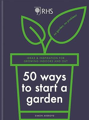 RHS 50 Ways to Start a Garden: Ideas and Inspiration for Growing Indoors and Out by Simon Akeroyd