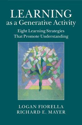 Learning as a Generative Activity: Eight Learning Strategies That Promote Understanding by Richard E Mayer, Logan Fiorella