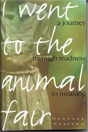 I Went to the Animal Fair: A Journey Through Madness to Meaning by Heather Harpham Kopp