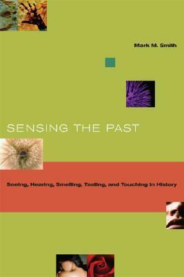 Sensing the Past: Seeing, Hearing, Smelling, Tasting, and Touching in History by Mark M. Smith