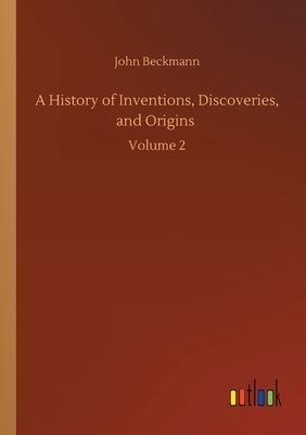 A History of Inventions, Discoveries, and Origins: Volume 2 by John Beckmann
