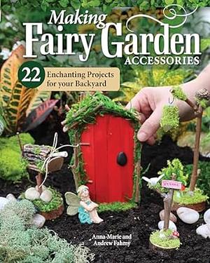 Making Fairy Garden Accessories: 22 Enchanting Projects for Your Backyard by Andrew Fahmy, Anna-Marie Fahmy