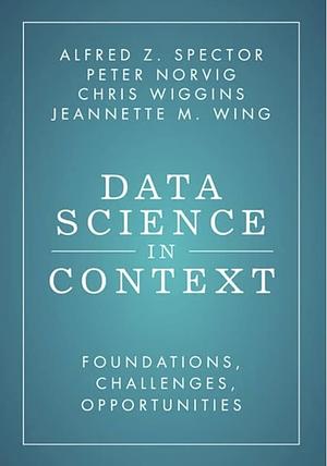 Data Science in Context: Foundations, Challenges, Opportunities by Chris Wiggins, Jeannette M. Wing, Alfred Z. Spector, Peter Norvig