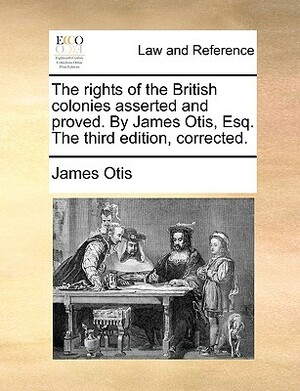The Rights of the British Colonies Asserted and Proved. by James Otis, Esq. the Third Edition, Corrected. by James Otis