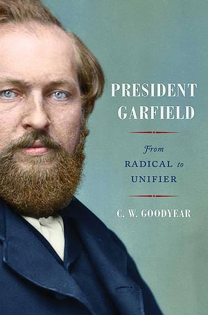 President Garfield: From Radical to Unifier by CW Goodyear