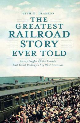 The Greatest Railroad Story Ever Told: Henry Flaglerthe Florida East Coast Railway's Key West Extension by Seth H. Bramson