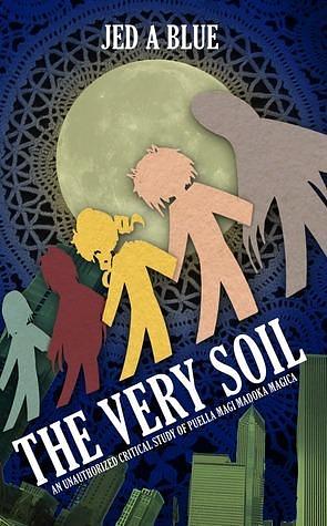 The Very Soil: An Unauthorized Critical Study of Puella Magi Madoka Magica by Jen A. Blue, Jen A. Blue