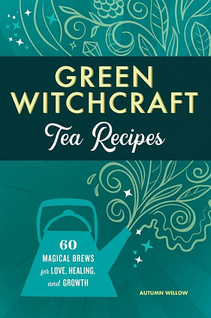 Green Witchcraft Tea Recipes: 60 Magical Brews for Love, Healing, and Growth by Autumn Willow