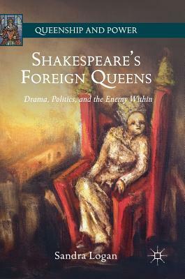 Shakespeare's Foreign Queens: Drama, Politics, and the Enemy Within by Sandra Logan