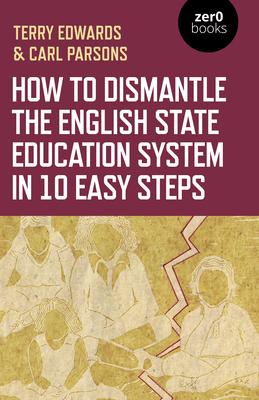 How to Dismantle the English State Education System in 10 Easy Steps: The Academy Experiment by Terry Edwards, Carl Parsons