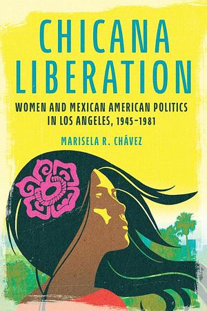 Chicana Liberation: Women and Mexican American Politics in Los Angeles, 1945-1981 by Marisela R. Chávez