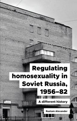 Regulating Homosexuality in Soviet Russia, 1956-91: A Different History by Rustam Alexander