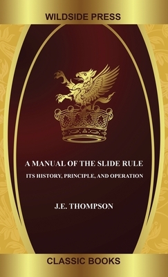 A Manual of the Slide Rule: Its History, Principle, and Operation by J.E. Thompson