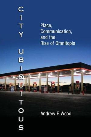 City Ubiquitous: Place, Communication, and the Rise of Omnitopia by Andrew F. Wood