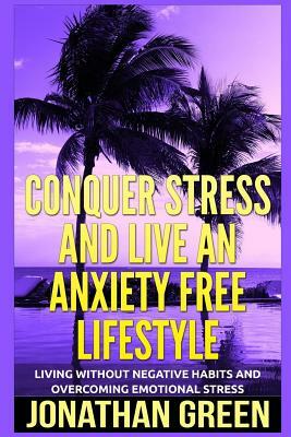 Conquer Stress and Live an Anxiety Free Lifestyle: Living Without Negative Habits and Overcoming Emotional Stress by Jonathan Green