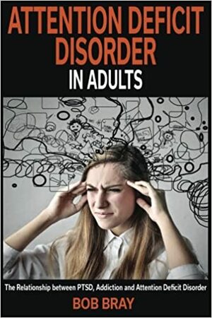 Attention Deficit Disorder in Adults: The Relationship Between Ptsd, Addiction and Attention Deficit Disorder by Bob Bray