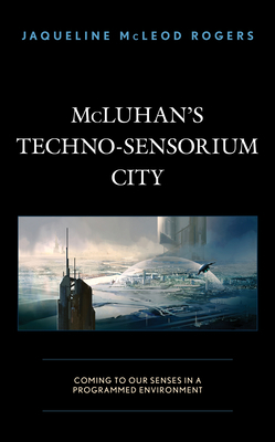 McLuhan's Techno-Sensorium City: Coming to Our Senses in a Programmed Environment by Jaqueline McLeod Rogers