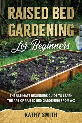 Raised Bed Gardening for Beginners: The Ultimate Beginner's Guide to Learn the Art of Raised Bed Gardening From A-Z by Kathy Smith