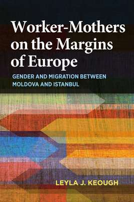 Worker-Mothers on the Margins of Europe: Gender and Migration Between Moldova and Istanbul by Leyla J. Keough