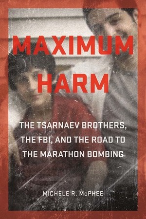 Maximum Harm: The Tsarnaev Brothers, the FBI, and the Road to the Marathon Bombing by Michele R. McPhee
