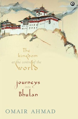 Bhutan: The Kingdom at the Centre of the World by Omair Ahmad