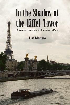 In the Shadow of the Eiffel Tower: Adventure, Intrigue, and Seduction in Paris by Lisa Mortara