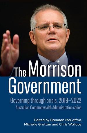 The Morrison Government: Governing through crisis, 2019-2022 by Brendan McCaffrie, Chris Wallace, Michelle Grattan