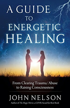 A Guide to Energetic Healing: From clearing trauma/abuse to raising consciousness by John Nelson