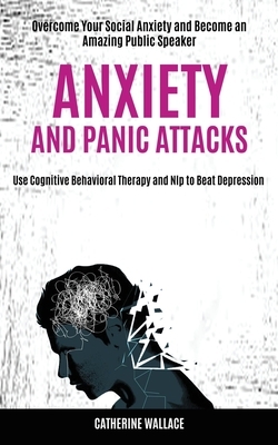 Anxiety and Panic Attacks: Overcome Your Social Anxiety and Become an Amazing Public Speaker (Use Cognitive Behavioral Therapy and Nlp to Beat De by Catherine Wallace