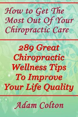How to Get The Most Out Of Your Chiropractic Care: 289 Great Chiropractic Wellness Tips To Improve Your Life Quality by Adam Colton