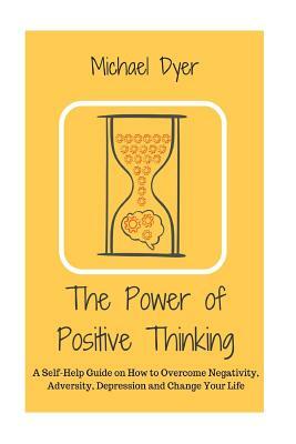 The Power of Positive Thinking: A Self-Help Guide on How to Overcome Negativity, Adversity, Depression and Change Your Life by Michael Dyer