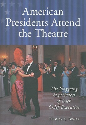 American Presidents Attend the Theatre: The Playgoing Experiences of Each Chief Executive by Thomas A. Bogar