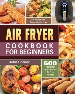 Air Fryer Cookbook for Beginners: 600 Foolproof, Quick & Easy Air Fryer Recipes for Health and Rapid Weight Loss by John Horner