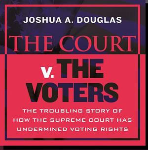 The Court v. The Voters: The Troubling Story of How the Supreme Court Has Undermined Voting Rights by Joshua A. Douglas