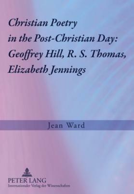 Christian Poetry in the Post-Christian Day: Geoffrey Hill, R. S. Thomas, Elizabeth Jennings by Jean Ward