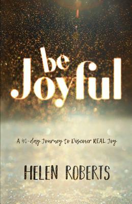 Be Joyful: A 40-Day Journey to Discover REAL Joy by Helen Roberts