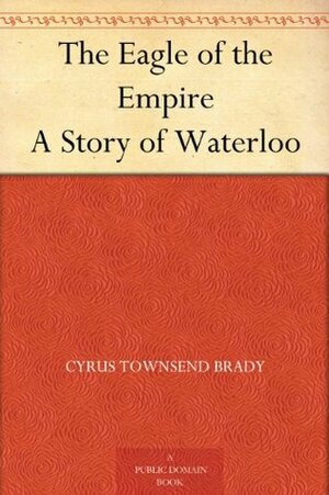 The Eagle of the Empire A Story of Waterloo by Cyrus Townsend Brady