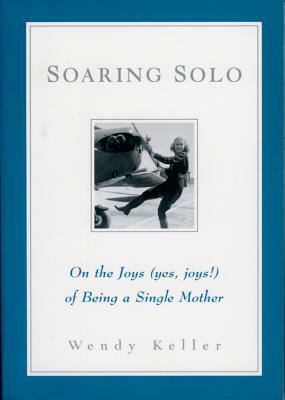 Soaring Solo: On the Joys (Yes, Joys!) of Being a Single Mother by Wendy Keller