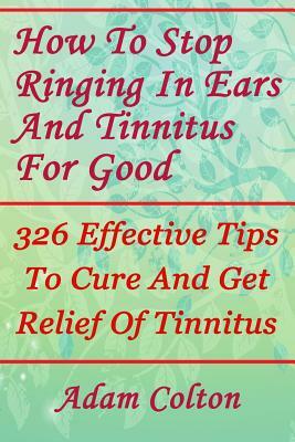 How To Stop Ringing In Ears And Tinnitus For Good: 326 Effective Tips To Cure And Get Relief Of Tinnitus by Adam Colton