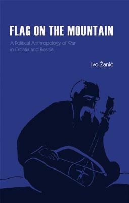 Flag on the Mountain: A Political Anthropology of War in Croatia and Bosnia-Herzegovina 1990-1995 by Ivo Zanic