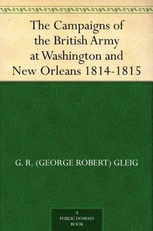 The Campaigns of the British Army at Washington and New Orleans 1814-1815 by George Robert Gleig