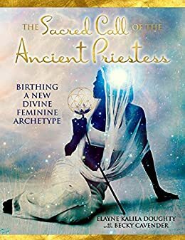 The Sacred Call of the Ancient Priestess: Birthing of a New Divine Feminine Archetype by Becky Cavender, Elayne Kalila Doughty