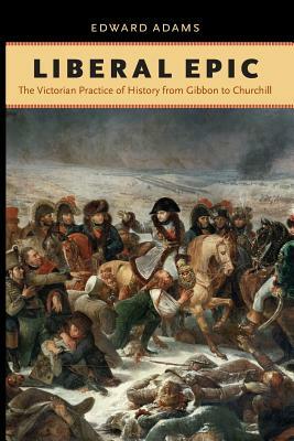 Liberal Epic: The Victorian Practice of History from Gibbon to Churchill by Edward Adams