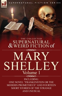 The Collected Supernatural and Weird Fiction of Mary Shelley-Volume 1: Including One Novel "Frankenstein or The Modern Prometheus" and Fourteen Short by Mary Wollstonecraft Shelley