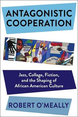 Antagonistic Cooperation: Jazz, Collage, Fiction, and the Shaping of African American Culture by Robert G. O'Meally