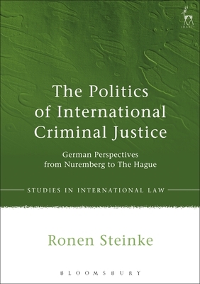 The Politics of International Criminal Justice: German Perspectives from Nuremberg to the Hague by Ronen Steinke