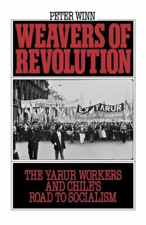 Weavers of Revolution: The Yarur Workers and Chile's Road to Socialism by Peter Winn