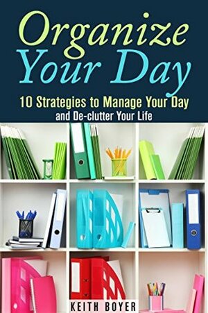 Organize Your Day: 10 Strategies to Manage Your Day and De-clutter Your Life (Declutter and Simplify Your Life) by Keith Boyer
