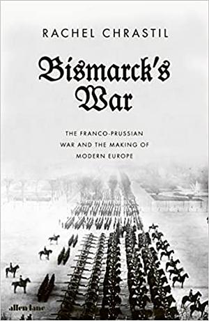 Bismarck's War: The Franco-Prussian War and the Making of Modern Europe by Rachel Chrastil