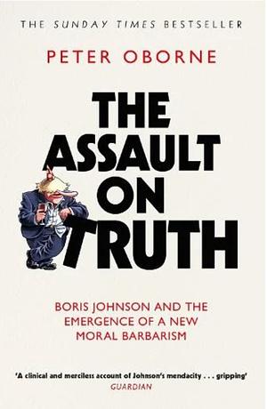 The Assault on Truth: Boris Johnson, Donald Trump and the Emergence of a New Moral Barbarism by Peter Oborne